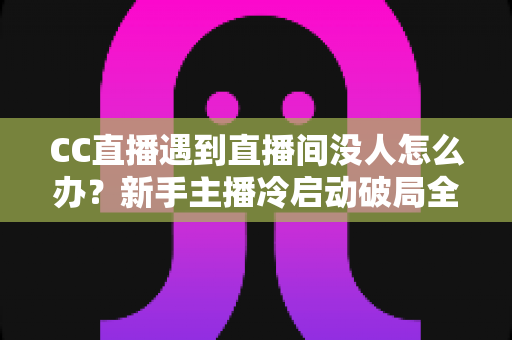 CC直播遇到直播间没人怎么办?新手主播冷启动破局全攻略,快速提升人气与粉丝黏性 CC直播遇到直播间没人怎么办?新手主播冷启动破局全攻略,快速提升人气与粉丝黏性