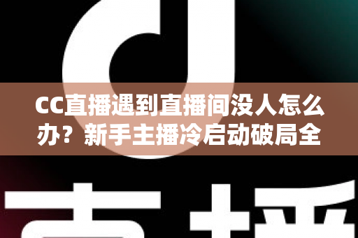 CC直播遇到直播间没人怎么办？新手主播冷启动破局全攻略，快速提升人气与粉丝黏性