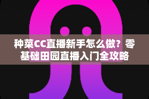 种菜CC直播新手怎么做?零基础田园直播入门全攻略 种菜CC直播新手怎么做?零基础田园直播入门全攻略