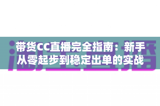 带货CC直播完全指南：新手从零起步到稳定出单的实战运营手册