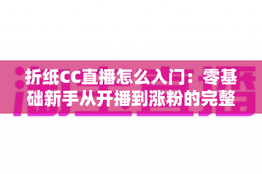 折纸CC直播怎么入门：零基础新手从开播到涨粉的完整攻略
