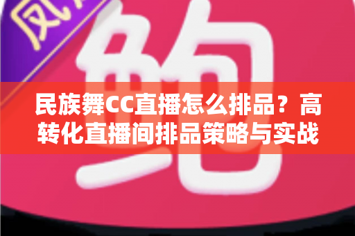 民族舞CC直播怎么排品？高转化直播间排品策略与实战方法全解析