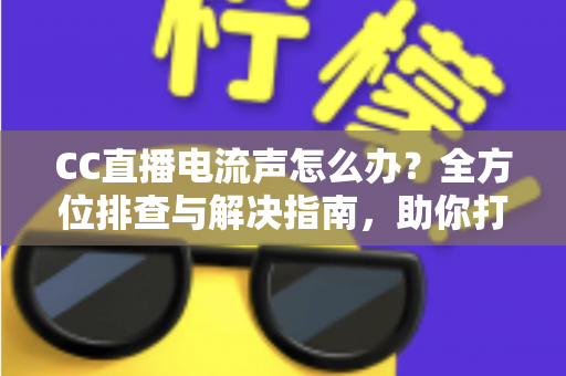 CC直播电流声怎么办？全方位排查与解决指南，助你打造纯净音质直播间