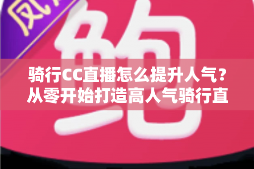 骑行CC直播怎么提升人气？从零开始打造高人气骑行直播间的完整实战指南