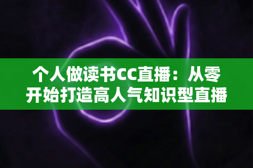 个人做读书CC直播：从零开始打造高人气知识型直播间的完整运营指南