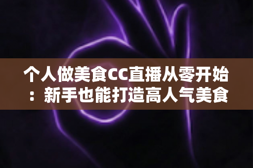 个人做美食CC直播从零开始：新手也能打造高人气美食直播间的实用指南