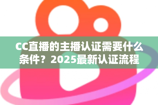 CC直播的主播认证需要什么条件？2025最新认证流程、材料清单与避坑指南全解析