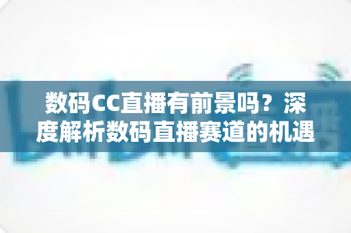 数码CC直播有前景吗？深度解析数码直播赛道的机遇、挑战与未来发展趋势