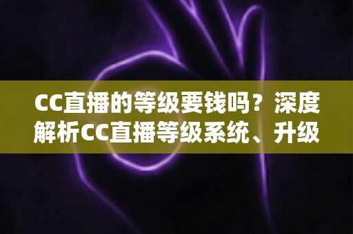 CC直播的等级要钱吗？深度解析CC直播等级系统、升级途径与费用真相