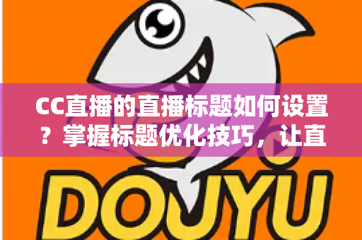 CC直播的直播标题如何设置？掌握标题优化技巧，让直播间人气翻倍