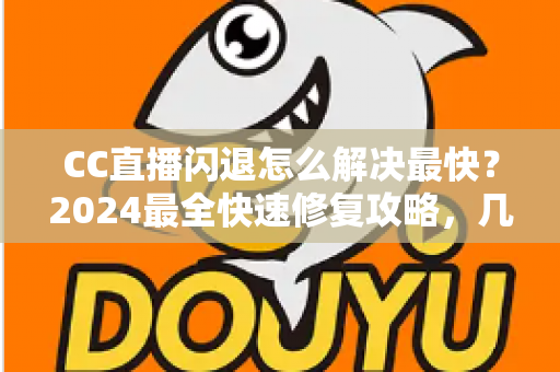 CC直播闪退怎么解决最快？2024最全快速修复攻略，几分钟找回流畅观看体验