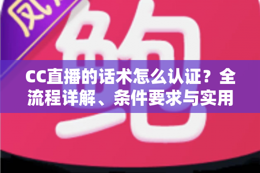 CC直播的话术怎么认证？全流程详解、条件要求与实用技巧一文讲透