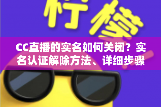 CC直播的实名如何关闭？实名认证解除方法、详细步骤与安全避坑指南全解析