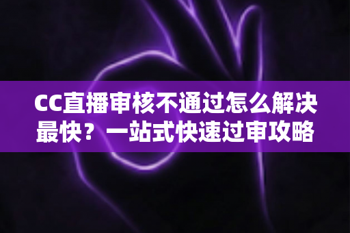 CC直播审核不通过怎么解决最快？一站式快速过审攻略与避坑指南