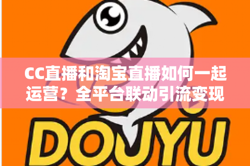CC直播和淘宝直播如何一起运营？全平台联动引流变现的实战指南与运营策略详解