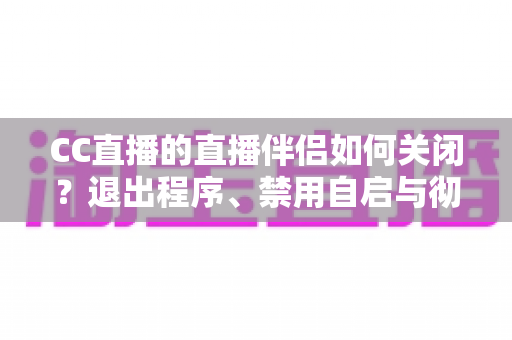 CC直播的直播伴侣如何关闭？退出程序、禁用自启与彻底卸载的完整指南