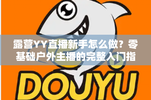 露营YY直播新手怎么做？零基础户外主播的完整入门指南