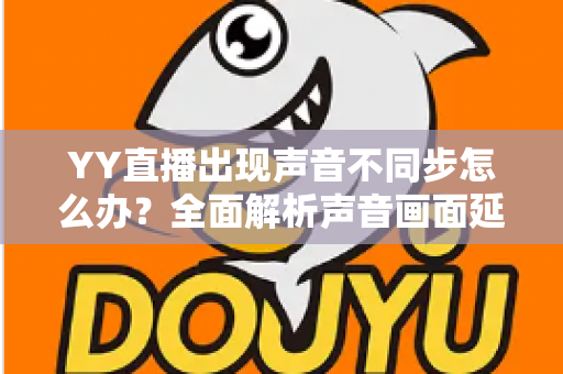 YY直播出现声音不同步怎么办？全面解析声音画面延迟的原因与解决方法