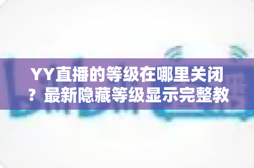 YY直播的等级在哪里关闭?最新隐藏等级显示完整教程与实用指南 YY直播的等级在哪里关闭?最新隐藏等级显示完整教程与实用指南