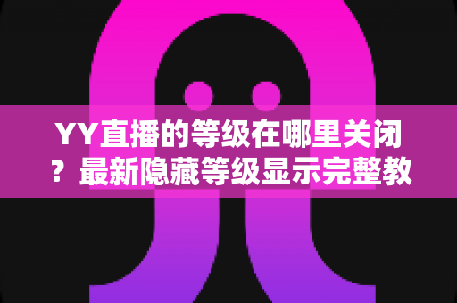 YY直播的等级在哪里关闭?最新隐藏等级显示完整教程与实用指南 YY直播的等级在哪里关闭?最新隐藏等级显示完整教程与实用指南