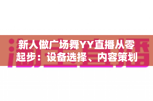 新人做广场舞YY直播从零起步：设备选择、内容策划与涨粉变现全攻略