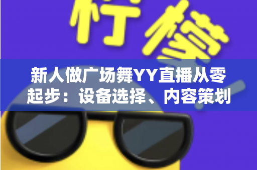 新人做广场舞YY直播从零起步：设备选择、内容策划与涨粉变现全攻略