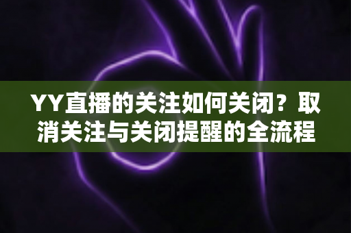YY直播的关注如何关闭？取消关注与关闭提醒的全流程实用指南