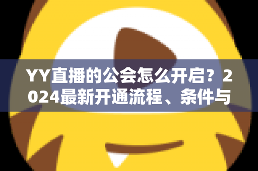 YY直播的公会怎么开启？2024最新开通流程、条件与运营全攻略
