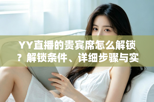 YY直播的贵宾席怎么解锁？解锁条件、详细步骤与实用攻略全解析
