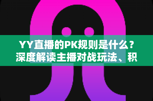 YY直播的PK规则是什么？深度解读主播对战玩法、积分判定与惩罚机制全攻略