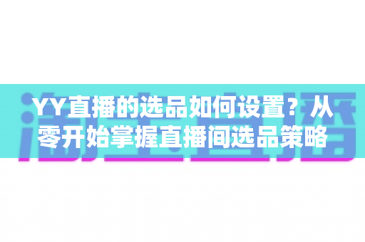 YY直播的选品如何设置？从零开始掌握直播间选品策略与实操技巧的完整指南