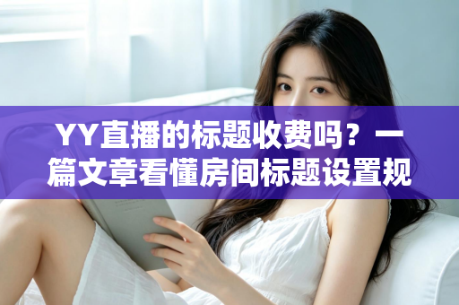 YY直播的标题收费吗？一篇文章看懂房间标题设置规则、免费方法与费用真相