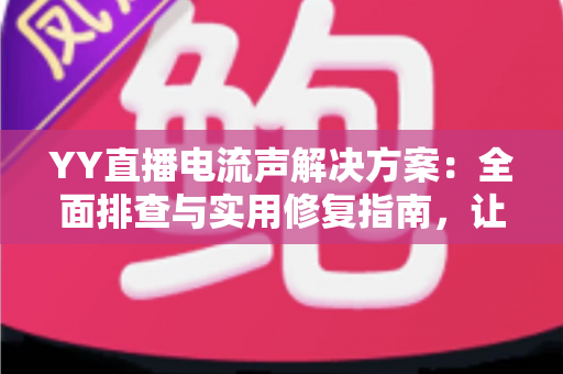 YY直播电流声解决方案：全面排查与实用修复指南，让直播音质瞬间清晰干净
