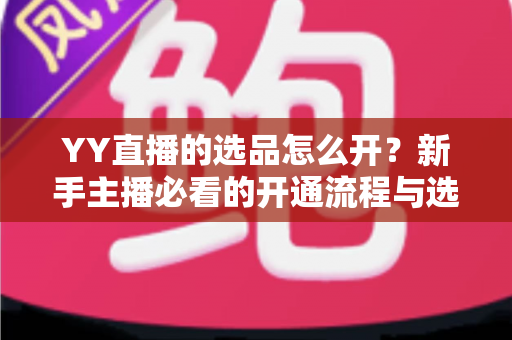 YY直播的选品怎么开？新手主播必看的开通流程与选品实战指南