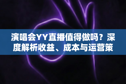 演唱会YY直播值得做吗？深度解析收益、成本与运营策略全指南
