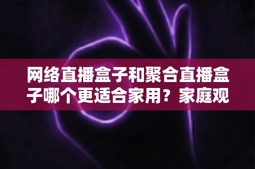 网络直播盒子和聚合直播盒子哪个更适合家用？家庭观影设备选购全攻略