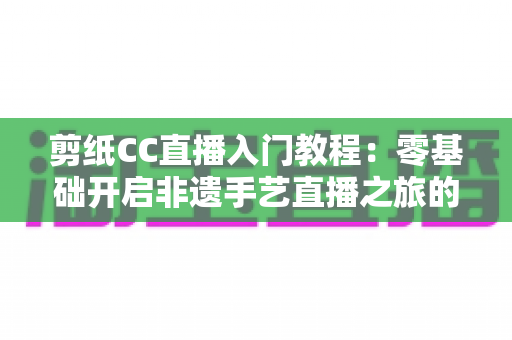 剪纸CC直播入门教程:零基础开启非遗手艺直播之旅的完整攻略 剪纸CC直播入门教程:零基础开启非遗手艺直播之旅的完整攻略
