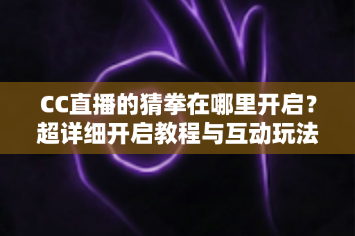 CC直播的猜拳在哪里开启？超详细开启教程与互动玩法全解析，助你快速提升直播间人气