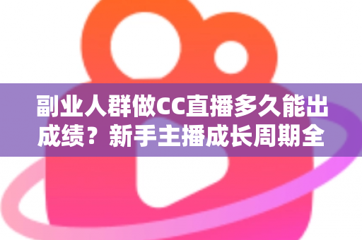 副业人群做CC直播多久能出成绩？新手主播成长周期全解析与提速实操指南