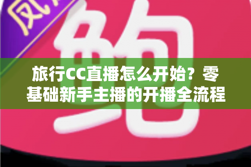 旅行CC直播怎么开始?零基础新手主播的开播全流程与实用攻略 旅行CC直播怎么开始?零基础新手主播的开播全流程与实用攻略