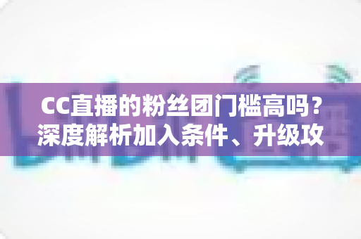 CC直播的粉丝团门槛高吗?深度解析加入条件、升级攻略与粉丝团专属权益 CC直播的粉丝团门槛高吗?深度解析加入条件、升级攻略与粉丝团专属权益