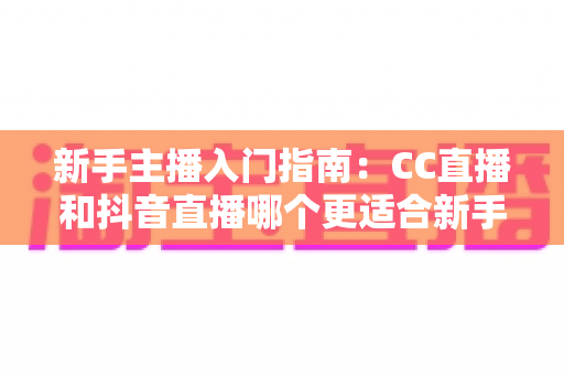 新手主播入门指南:CC直播和抖音直播哪个更适合新手?全面对比与实用建议 新手主播入门指南:CC直播和抖音直播哪个更适合新手?全面对比与实用建议