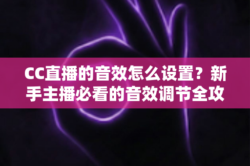 CC直播的音效怎么设置?新手主播必看的音效调节全攻略与实用技巧 CC直播的音效怎么设置?新手主播必看的音效调节全攻略与实用技巧