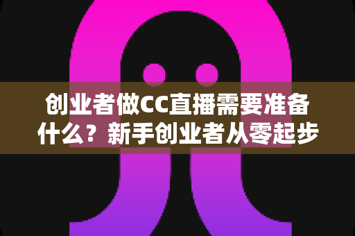 创业者做CC直播需要准备什么？新手创业者从零起步的直播创业全攻略