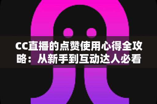 CC直播的点赞使用心得全攻略：从新手到互动达人必看的实用技巧与经验总结