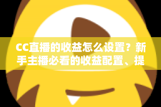 CC直播的收益怎么设置？新手主播必看的收益配置、提现流程与增收全攻略