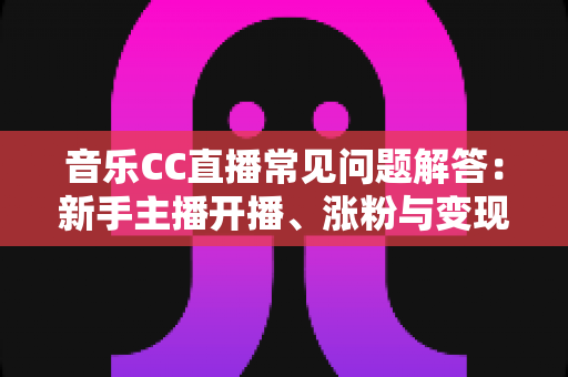 音乐CC直播常见问题解答：新手主播开播、涨粉与变现一站式指南