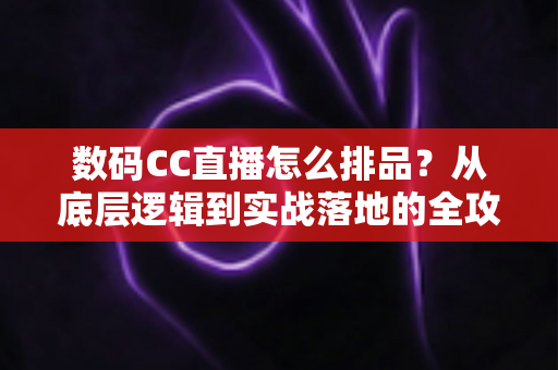 数码CC直播怎么排品？从底层逻辑到实战落地的全攻略