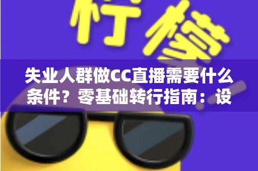 失业人群做CC直播需要什么条件？零基础转行指南：设备、账号、技能与收益全解析