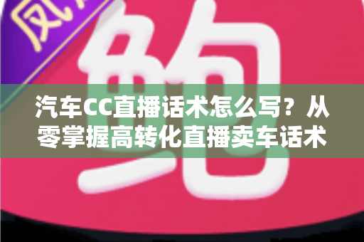汽车CC直播话术怎么写？从零掌握高转化直播卖车话术的完整实战指南